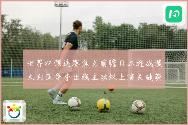 世界杯预选赛焦点前瞻日本迎战澳大利亚争夺出线主动权上演关键解析