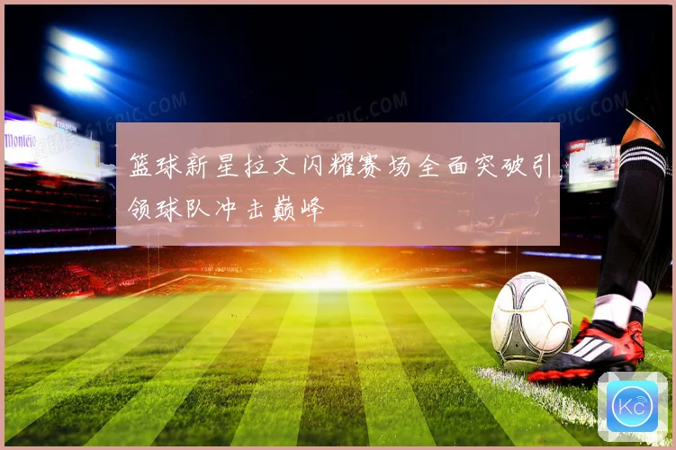 篮球新星拉文闪耀赛场全面突破引领球队冲击巅峰