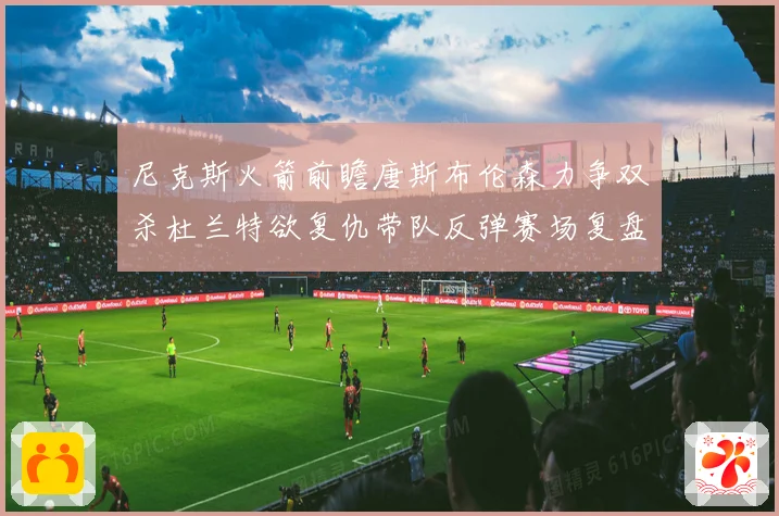尼克斯火箭前瞻唐斯布伦森力争双杀杜兰特欲复仇带队反弹赛场复盘
