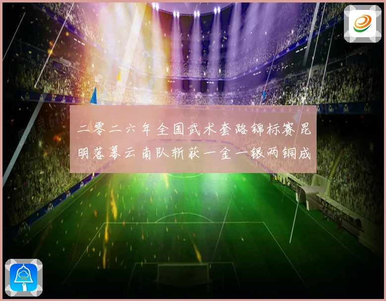 二零二六年全国武术套路锦标赛昆明落幕云南队斩获一金一银两铜成长观察