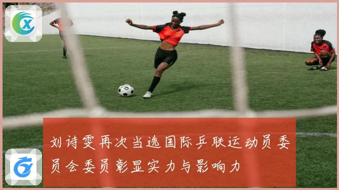 刘诗雯再次当选国际乒联运动员委员会委员彰显实力与影响力