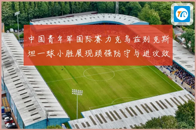 中国青年军国际赛力克乌兹别克斯坦一球小胜展现顽强防守与进攻效率