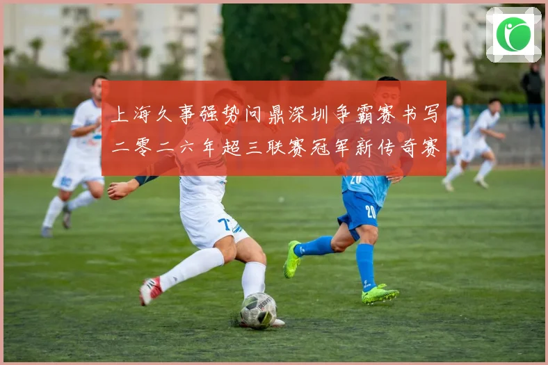 上海久事强势问鼎深圳争霸赛书写二零二六年超三联赛冠军新传奇赛场复盘
