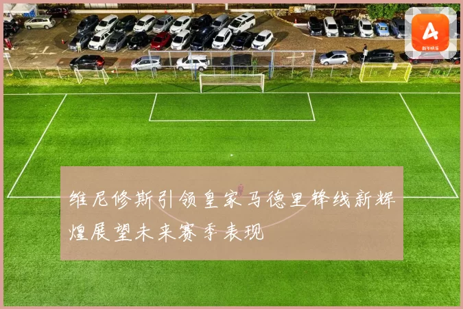 维尼修斯引领皇家马德里锋线新辉煌展望未来赛季表现