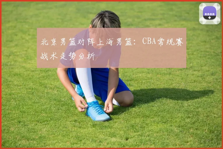 北京男篮对阵上海男篮：CBA常规赛战术走势分析