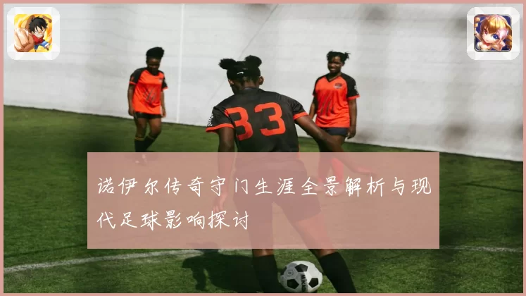 诺伊尔传奇守门生涯全景解析与现代足球影响探讨