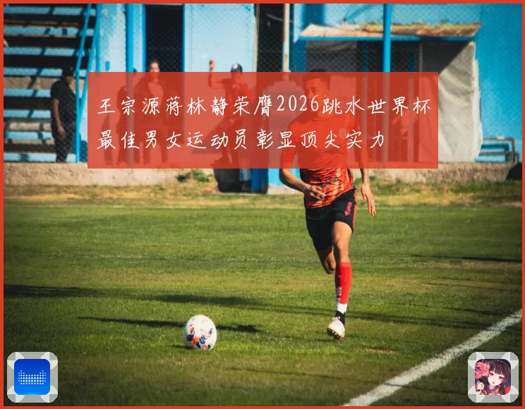 王宗源蒋林静荣膺2026跳水世界杯最佳男女运动员彰显顶尖实力