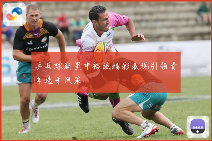 乒乓球新星申裕斌精彩表现引领青年选手风采