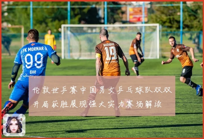 伦敦世乒赛中国男女乒乓球队双双开局获胜展现强大实力赛场解读