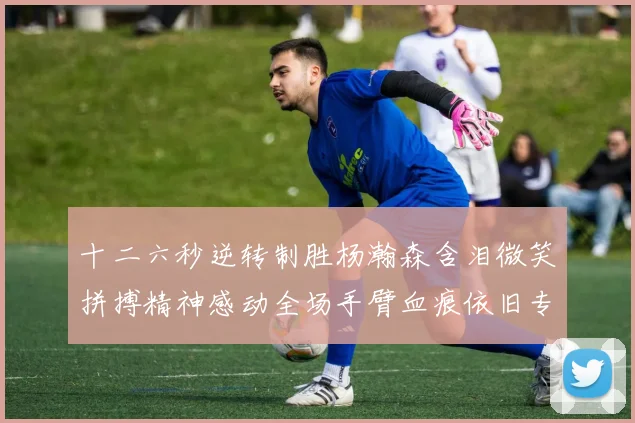 十二六秒逆转制胜杨瀚森含泪微笑拼搏精神感动全场手臂血痕依旧专题观察