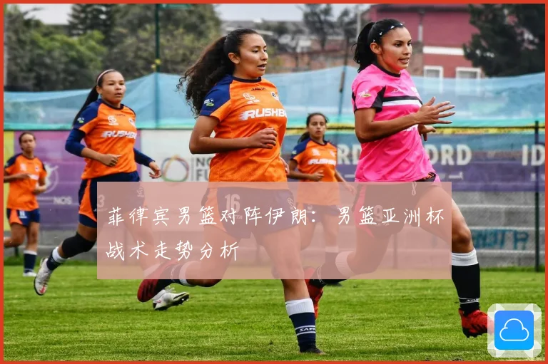 菲律宾男篮对阵伊朗：男篮亚洲杯战术走势分析
