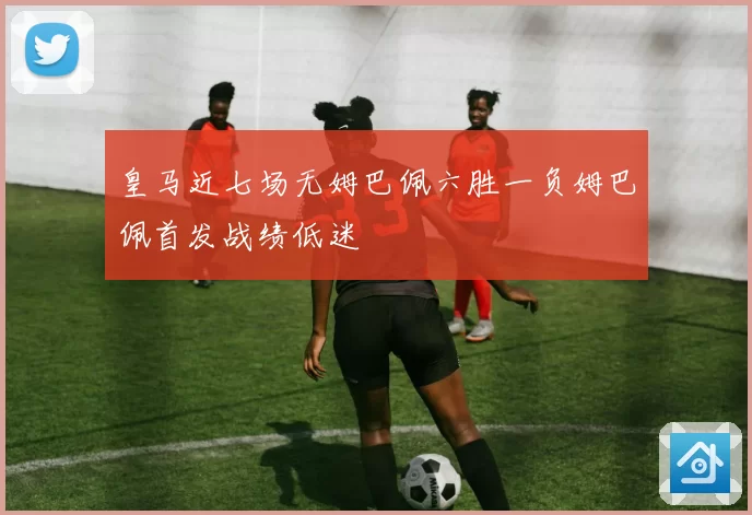 皇马近七场无姆巴佩六胜一负姆巴佩首发战绩低迷
