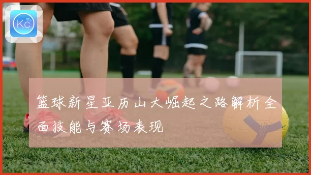 篮球新星亚历山大崛起之路解析全面技能与赛场表现