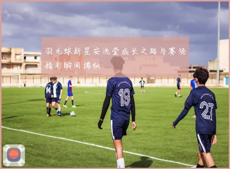 羽毛球新星安洗莹成长之路与赛场精彩瞬间揭秘