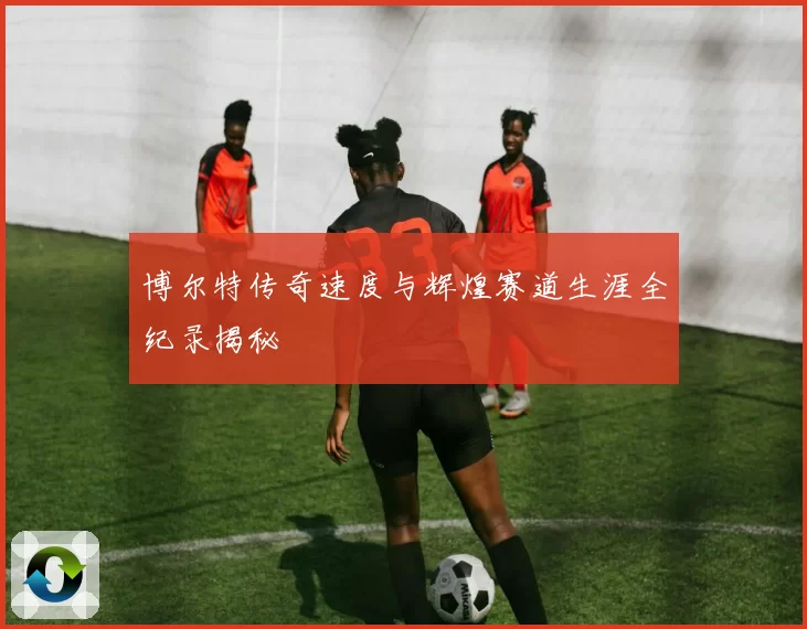 博尔特传奇速度与辉煌赛道生涯全纪录揭秘