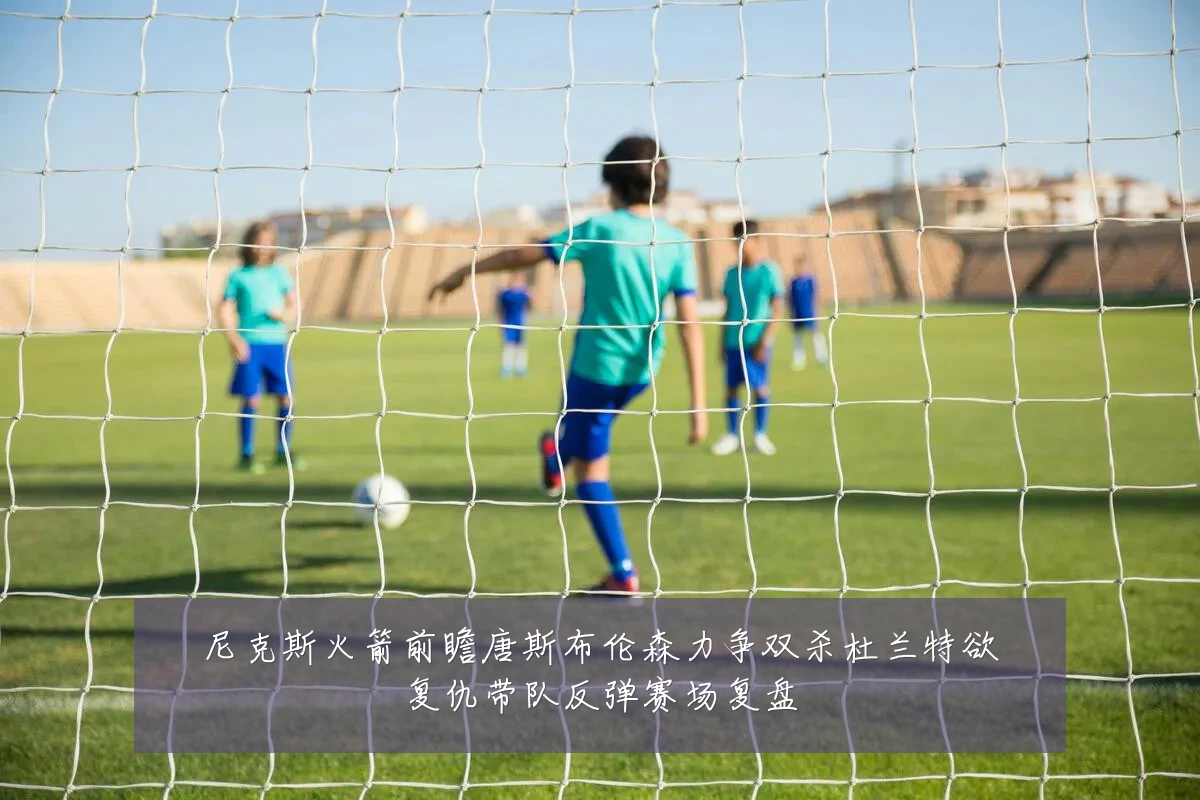 尼克斯火箭前瞻唐斯布伦森力争双杀杜兰特欲复仇带队反弹赛场复盘